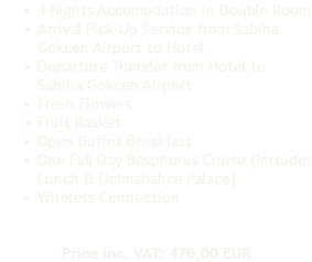 4 Nights Accomodation in Double Room
Arrival Pick-Up Service from Sabiha Gokcen Airport to Hotel
Departure Transfer from Hotel to Sabiha Gokcen Airport
Fresh Flowers
Fruit Basket
Open Buffet Breakfast
One Full Day Bosphorus Cruise (Include: Lunch & Dolmabahce Palace)
Wireless Connection Price inc. VAT: 470,00 EUR